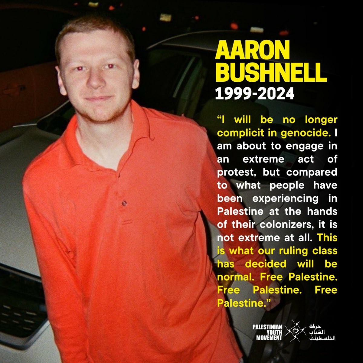 A photo of Aaron Bushnell posing in front of a car at night with a slight smile on his face. the text along the right side reads - 

AARON BUSHNELL
1999-2024

"I will be no longer complicit in genocide. I am about to engage in an extreme act of protest, but compared to what people have been experiencing in Palestine at the hands of their colonizers, it is not extreme at all. This is what our ruling class has decided will be normal. Free Palestine. Free Palestine. Free Palestine."

The first and last sentence are highlighted in yellow. At the bottom is a logo for the Palestinian Youth Movement