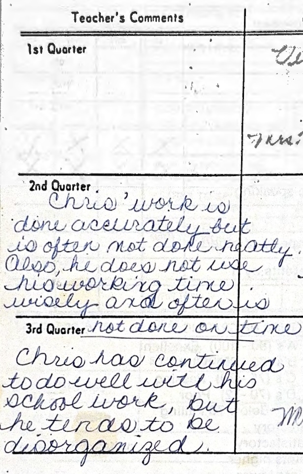 Teacher comments: Chris' work is done accurately but is often not done neatly. Also, he does not use his working time wisely and often is not done on time. Chris has continued to do well with his school work, but he tends to be disorganized.