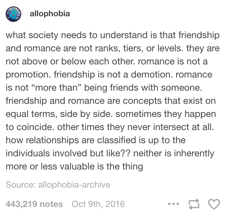 what society needs to understand is that friendship and romance are not ranks, tiers, or levels. they are not above or below each other. romance is not a promotion. friendship is not a demotion. romance is not "more than" being friends with someone. friendship and romance are concepts that exist on equal terms, side by side. sometimes they happen to coincide. other times they never intersect at all. how relationships are classified is up to the individuals involved but like?? neither is inherently more or less valuable is the thing